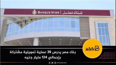 بنك مصر يدرس 39 عملية تمويلية مشتركة بإجمالي 124 مليار جنيه
