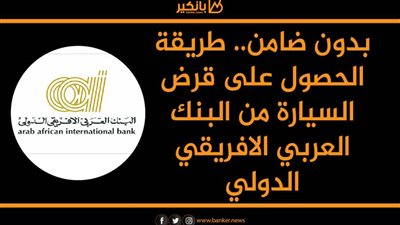 بدون ضامن.. طريقة الحصول على قرض السيارة من البنك العربي الافريقي الدولي