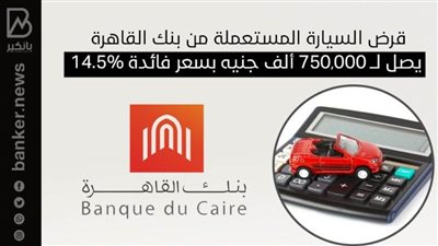 قرض السيارة المستعملة من بنك القاهرة يصل لــ 750,000 ألف جنيه بسعر فائدة 14.5%