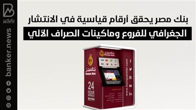 بنك مصر يحقق أرقام قياسية في الانتشار الجغرافي للفروع وماكينات الصراف الآلي