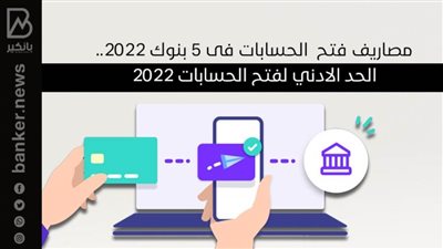 مصاريف فتح  الحسابات فى 5 بنوك 2022.. الحد الادني لفتح الحسابات 2022
