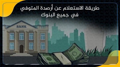 طريقة الاستعلام عن أرصدة المتوفي في جميع البنوك