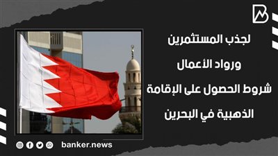 لجذب المستثمرين ورواد الأعمال .. شروط الحصول على الإقامة الذهبية في البحرين (فيديوجراف) 