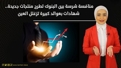 منافسة شرسة بين البنوك لطرح منتجات جديدة.. شهادات بعوائد كبيرة 