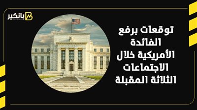 توقعات برفع الفائدة الأمريكية خلال الاجتماعات الثلاثة المقبلة