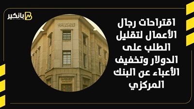 اقتراحات رجال الأعمال لتقليل الطلب على الدولار وتخفيف الأعباء عن البنك المركزي