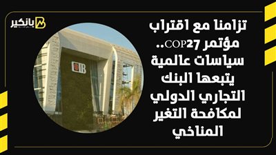 تزامنا مع اقتراب مؤتمر COP27.. سياسات عالمية يتبعها البنك التجاري الدولي لمكافحة التغير المناخي