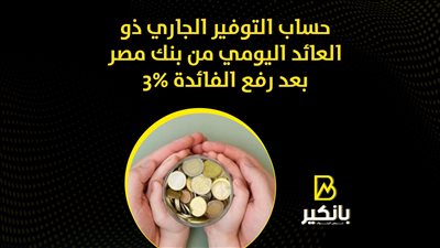 فوائد حساب التوفير الجاري ذو العائد اليومي من بنك مصر بعد رفع الفائدة 3%