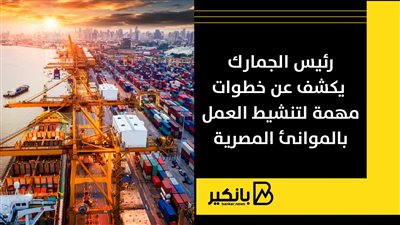 رئيس الجمارك يكشف عن خطوات مهمة لتنشيط العمل بالموانئ المصرية