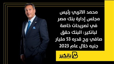 محمد الاتربي رئيس مجلس إدارة بنك مصر: البنك حقق صافي ربح قدره 53 مليار جنيه خلال عام 2023