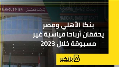 بنكا الأهلي ومصر يحققان أرباحا قياسية غير مسبوقة خلال 2023