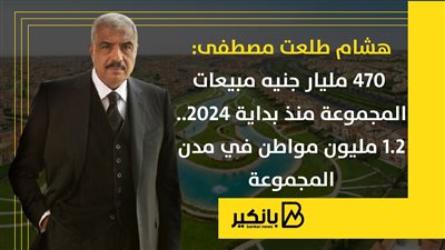 هشام طلعت مصطفى: 470 مليار جنيه مبيعات المجموعة منذ بداية 2024.. 1.2 مليون مواطن في مدن المجموعة