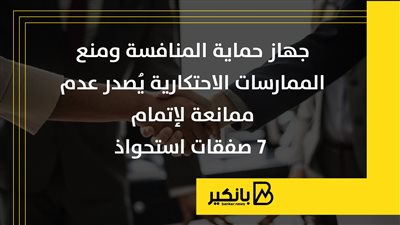 جهاز حماية المنافسة ومنع الممارسات الاحتكارية يُصدر عدم ممانعة لإتمام 7 صفقات استحواذ