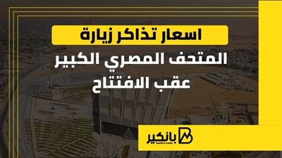 أسعار تذاكر زيارة المتحف المصري الكبير عقب الافتتاح